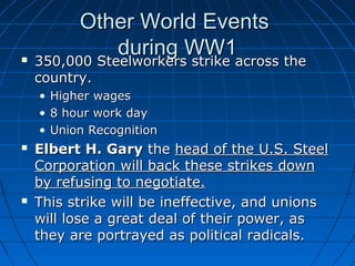 

Other World Events
during WW1
350,000 Steelworkers strike across the

350,000 Steelworkers strike across the
country.
• Higher wages
• 8 hour work day
• Union Recognition





Elbert H. Gary the head of the U.S. Steel
Corporation will back these strikes down
by refusing to negotiate.
This strike will be ineffective, and unions
will lose a great deal of their power, as
they are portrayed as political radicals.

 