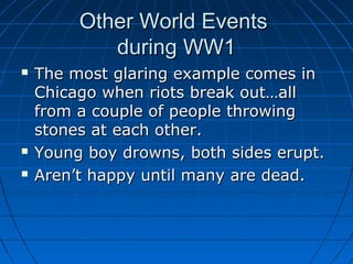 Other World Events
during WW1





The most glaring example comes in
Chicago when riots break out…all
from a couple of people throwing
stones at each other.
Young boy drowns, both sides erupt.
Aren’t happy until many are dead.

 