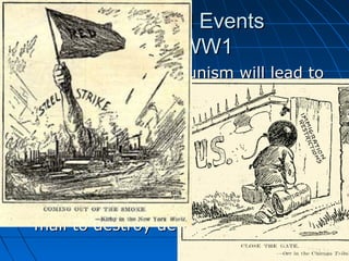 Other World Events
during WW1




The onset of Communism will lead to
The Red Scare, or widespread panic
over the possibility of a Communist
overthrow.
Many people believed that the
Communists would stop at nothing to
spread their message, even going as
far as to send bomb packages in the
mail to destroy democracy.

 
