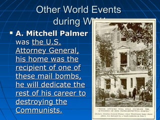 Other World Events
during WW1


A. Mitchell Palmer
was the U.S.
Attorney General,
his home was the
recipient of one of
these mail bombs,
he will dedicate the
rest of his career to
destroying the
Communists.

 