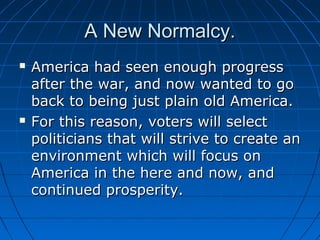 A New Normalcy.




America had seen enough progress
after the war, and now wanted to go
back to being just plain old America.
For this reason, voters will select
politicians that will strive to create an
environment which will focus on
America in the here and now, and
continued prosperity.

 