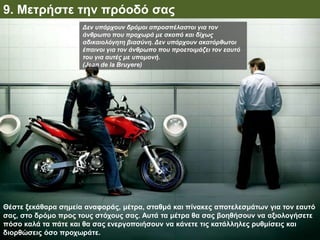 9. Μετρήστε την πρόοδό σας
Θέστε ξεκάθαρα σημεία αναφοράς, μέτρα, σταθμά και πίνακες αποτελεσμάτων για τον εαυτό
σας, στο δρόμο προς τους στόχους σας. Αυτά τα μέτρα θα σας βοηθήσουν να αξιολογήσετε
πόσο καλά τα πάτε και θα σας ενεργοποιήσουν να κάνετε τις κατάλληλες ρυθμίσεις και
διορθώσεις όσο προχωράτε.
Δεν υπάρχουν δρόμοι απροσπέλαστοι για τον
άνθρωπο που προχωρά με σκοπό και δίχως
αδικαιολόγητη βιασύνη. Δεν υπάρχουν ακατόρθωτοι
έπαινοι για τον άνθρωπο που προετοιμάζει τον εαυτό
του για αυτές με υπομονή.
(Jean de la Bruyere)
 