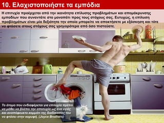 10. Ελαχιστοποιήστε τα εμπόδια
Η επιτυχία προέρχεται από την ικανότητα επίλυσης προβλημάτων και απομάκρυνσης
εμποδίων που συναντάτε στο μονοπάτι προς τους στόχους σας. Ευτυχώς, η επίλυση
προβλημάτων είναι μία δεξιότητα την οποία μπορείτε να αποκτήσετε με εξάσκηση και τότε
να φτάσετε στους στόχους σας γρηγορότερα από όσο πιστεύατε.
Το άτομο που ενδιαφέρεται για επιτυχία πρέπει
να μάθει να βλέπει την αποτυχία ως ένα υγιές
και αναπόφευκτο κομμάτι της διαδικασίας του
να φτάσει στην κορυφή. (Joyce Brothers)
 