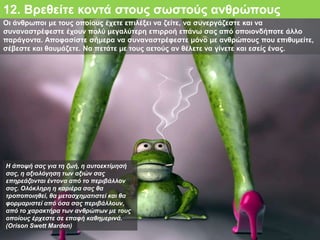 Οι άνθρωποι με τους οποίους έχετε επιλέξει να ζείτε, να συνεργάζεστε και να
συναναστρέφεστε έχουν πολύ μεγαλύτερη επιρροή επάνω σας από οποιονδήποτε άλλο
παράγοντα. Αποφασίστε σήμερα να συναναστρέφεστε μόνο με ανθρώπους που επιθυμείτε,
σέβεστε και θαυμάζετε. Να πετάτε με τους αετούς αν θέλετε να γίνετε και εσείς ένας.
12. Βρεθείτε κοντά στους σωστούς ανθρώπους
Η άποψή σας για τη ζωή, η αυτοεκτίμησή
σας, η αξιολόγηση των αξιών σας
επηρεάζονται έντονα από το περιβάλλον
σας. Ολόκληρη η καριέρα σας θα
τροποποιηθεί, θα μετασχηματιστεί και θα
φορμαριστεί από όσα σας περιβάλλουν,
από το χαρακτήρα των ανθρώπων με τους
οποίους έρχεστε σε επαφή καθημερινά.
(Orison Swett Marden)
 