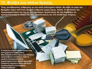 13. Φτιάξτε ένα πλάνο δράσης
Η επιμέλεια χαρακτηρίζει όλους τους
επιτυχημένους ανθρώπους.
ΜεγαλοφυΪα είναι η τέχνη των άπειρων
προσπαθειών και κόπων. Όλα τα
μεγάλα επιτεύγματα έχουν
χαρακτηριστεί από ακραία φροντίδα,
απέραντη επιμέλεια ακόμα και στην
απειροελάχιστη λεπτομέρεια.
(Elbert Hubbard)
Ένας συνηθισμένος άνθρωπος με ένα καλά μελετημένο πλάνο, θα κάνει το γύρο του
θριάμβου γύρω από έναν ιδιοφυή άνθρωπο χωρίς όμως, πλάνο. Η ικανότητα του
προγραμματισμού και της εκ των προτέρων οργάνωσης, θα σας βοηθήσει να
πραγματοποιήσετε ακόμα και τους μεγαλύτερους και πιο σύνθετους στόχους.
 