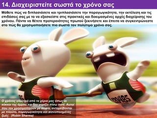 14. Διαχειριστείτε σωστά το χρόνο σας
Μάθετε πώς να διπλασιάσετε και τριπλασιάσετε την παραγωγικότητα, την εκτέλεση και τις
επιδόσεις σας με το να εξασκείστε στις πρακτικές και δοκιμασμένες αρχές διαχείρισης του
χρόνου. Πάντα να θέτετε προτεραιότητες πρωτού ξεκινήσετε και έπειτα να συγκεντρώνεστε
στο πώς θα χρησιμοποιήσετε πιο σωστά τον πολύτιμο χρόνο σας.
Ο χρόνος γλυστρά από τα χέρια μας όπως οι
κόκκοι της άμμου και δεν γυρίζει πίσω ποτέ. Αυτοί
που τον χρησιμοποιούν με σοφία, ανταμείβονται
με πλούτο, παραγωγικότητα και ικανοποιημένες
ζωές. (Robin Sharma)
 