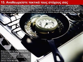 Πάρτε το χρόνο σας σε καθημερινή, εβδομαδιαία και μηνιαία βάση για να επανεξετάσετε και να
επαναξιολογήσετε τους στόχους και τους σκοπούς σας. Επιβεβαιώστε ότι βρίσκεστε σε καλό
δρόμο και ότι ακόμα εργάζεστε επάνω σε πράγματα τα οποία είναι σημαντικά για εσάς. Να είστε
προετοιμασμένοι να τροφοδοτήσετε τους στόχους και τα πλάνα σας με νέες πληροφορίες.
15. Αναθεωρείστε τακτικά τους στόχους σας
Είναι κανόνας της ψυχολογίας πως,
οτιδήποτε ευχόμαστε να
πραγματοποιήσουμε πρέπει πρώτα
να αποτυπωθεί στον υποκειμενικό και
υποσυνείδητο νου.
(Orison Swett Marden)
 