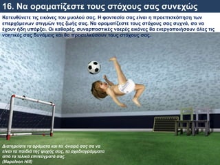 16. Να οραματίζεστε τους στόχους σας συνεχώς
Κατευθύνετε τις εικόνες του μυαλού σας. Η φαντασία σας είναι η προεπισκόπηση των
επερχόμενων στιγμών της ζωής σας. Να οραματίζεστε τους στόχους σας συχνά, σα να
έχουν ήδη υπάρξει. Οι καθαρές, συναρπαστικές νοερές εικόνες θα ενεργοποιήσουν όλες τις
νοητικές σας δυνάμεις και θα προσελκύσουν τους στόχους σας.
Διατηρείστε τα οράματα και τα όνειρά σας σα να
είναι τα παιδιά της ψυχής σας, τα σχεδιαγράμματα
από τα τελικά επιτεύγματά σας.
(Napoleon Hill)
 