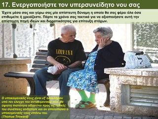 17. Ενεργοποιήστε τον υπερσυνείδητο νου σας
Ο υποκειμενικός νους είναι εξ’ ολοκλήρου
υπό τον έλεγχο του αντικειμενικού νου. Με
ύψιστη πιστότητα οδηγείται προς τις τελικές
του συνέπειες οτιδήποτε και αν αποτυπώνει ο
υποκειμενικός νους επάνω του.
(Thomas Troward)
Έχετε μέσα σας και γύρω σας μία απίστευτη δύναμη η οποία θα σας φέρει όλα όσα
επιθυμείτε ή χρειάζεστε. Πάρτε το χρόνο σας τακτικά για να αξιοποιήσετε αυτή την
απίστευτη πηγή ιδεών και διορατικότητας για επίτευξη στόχων.
 