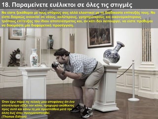 Να είστε ξεκάθαροι με τους στόχους σας αλλά ελαστικοί με τη διαδικασία επίτευξής τους. Να
είστε διαρκώς ανοικτοί σε νέους, καλύτερους, γρηγορότερους και οικονομικότερους
τρόπους επίτευξης του ίδιου αποτελέσματος και, αν κάτι δεν λειτουργεί, να είστε πρόθυμοι
να δοκιμάστε μία διαφορετική προσέγγιση.
18. Παραμείνετε ευέλικτοι σε όλες τις στιγμές
Όταν έχω πάρει τις τελικές μου αποφάσεις ότι ένα
αποτέλεσμα αξίζει τον κόπο, προχωρώ ακάθεκτος
προς αυτό και κάνω τη μία προσπάθεια μετά την
άλλη έως ότου πραγματοποιηθεί.
(Thomas Edison)
 