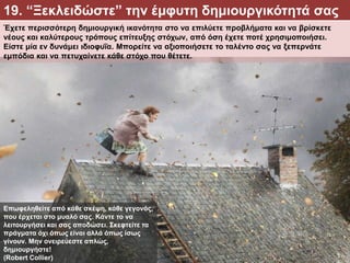 Έχετε περισσότερη δημιουργική ικανότητα στο να επιλύετε προβλήματα και να βρίσκετε
νέους και καλύτερους τρόπους επίτευξης στόχων, από όση έχετε ποτέ χρησιμοποιήσει.
Είστε μία εν δυνάμει ιδιοφυΐα. Μπορείτε να αξιοποιήσετε το ταλέντο σας να ξεπερνάτε
εμπόδια και να πετυχαίνετε κάθε στόχο που θέτετε.
19. “Ξεκλειδώστε” την έμφυτη δημιουργικότητά σας
Επωφεληθείτε από κάθε σκέψη, κάθε γεγονός,
που έρχεται στο μυαλό σας. Κάντε το να
λειτουργήσει και σας αποδώσει. Σκεφτείτε τα
πράγματα όχι όπως είναι αλλά όπως ίσως
γίνουν. Μην ονειρεύεστε απλώς,
δημιουργήστε!
(Robert Collier)
 