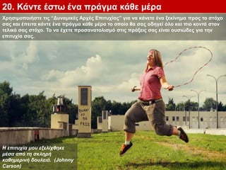 20. Κάντε έστω ένα πράγμα κάθε μέρα
Η επιτυχία μου εξελίχθηκε
μέσα από τη σκληρή
καθημερινή δουλειά. (Johnny
Carson)
Χρησιμοποιήστε τις “Δυναμικές Αρχές Επιτυχίας” για να κάνετε ένα ξεκίνημα προς το στόχο
σας και έπειτα κάντε ένα πράγμα κάθε μέρα το οποίο θα σας οδηγεί όλο και πιο κοντά στον
τελικό σας στόχο. Το να έχετε προσανατολισμό στις πράξεις σας είναι ουσιώδες για την
επιτυχία σας.
 