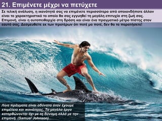 21. Επιμένετε μέχρι να πετύχετε
Σε τελική ανάλυση, η ικανότητά σας να επιμένετε περισσότερο από οποιονδήποτε άλλον
είναι το χαρακτηριστικό το οποίο θα σας εγγυηθεί τη μεγάλη επιτυχία στη ζωή σας.
Επιμονή, είναι η αυτοπειθαρχία στη δράση και είναι ένα πραγματικό μέτρο πίστης στον
εαυτό σας. Δεσμευθείτε εκ των προτέρων ότι ποτέ μα ποτέ, δεν θα τα παρατήσετε!
Λίγα πράγματα είναι αδύνατα όταν έχουμε
επιμέλεια και ικανότητες. Τα μεγάλα έργα
κατορθώνονται όχι με τη δύναμη αλλά με την
επιμονή. (Samuel Johnson)
 