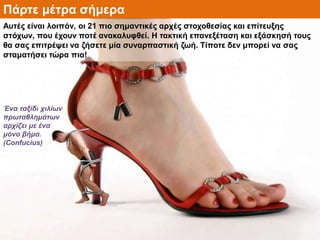 Πάρτε μέτρα σήμερα
Αυτές είναι λοιπόν, οι 21 πιο σημαντικές αρχές στοχοθεσίας και επίτευξης
στόχων, που έχουν ποτέ ανακαλυφθεί. Η τακτική επανεξέταση και εξάσκησή τους
θα σας επιτρέψει να ζήσετε μία συναρπαστική ζωή. Τίποτε δεν μπορεί να σας
σταματήσει τώρα πια!
Ένα ταξίδι χιλίων
πρωταθλημάτων
αρχίζει με ένα
μόνο βήμα.
(Confucius)
 