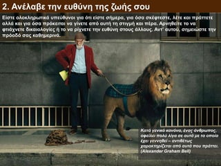 Είστε ολοκληρωτικά υπεύθυνοι για ότι είστε σήμερα, για όσα σκέφτεστε, λέτε και πράττετε
αλλά και για όσα πρόκειται να γίνετε από αυτή τη στιγμή και πέρα. Αρνηθείτε το να
φτιάχνετε δικαιολογίες ή το να ρίχνετε την ευθύνη στους άλλους. Αντ’ αυτού, σημειώστε την
πρόοδό σας καθημερινά.
2. Ανέλαβε την ευθύνη της ζωής σου
Κατά γενικό κανόνα, ένας άνθρωπος,
οφείλει πολύ λίγα σε αυτά με τα οποία
έχει γεννηθεί – αντιθέτως
χαρακτηρίζεται από αυτά που πράττει.
(Alexander Graham Bell)
 