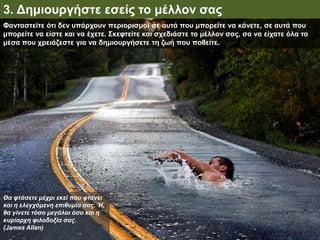 Φανταστείτε ότι δεν υπάρχουν περιορισμοί σε αυτά που μπορείτε να κάνετε, σε αυτά που
μπορείτε να είστε και να έχετε. Σκεφτείτε και σχεδιάστε το μέλλον σας, σα να είχατε όλα τα
μέσα που χρειάζεστε για να δημιουργήσετε τη ζωή που ποθείτε.
3. Δημιουργήστε εσείς το μέλλον σας
Θα φτάσετε μέχρι εκεί που φτάνει
και η ελεγχόμενη επιθυμία σας. Ή,
θα γίνετε τόσο μεγάλοι όσο και η
κυρίαρχη φιλοδοξία σας.
(James Allen)
 