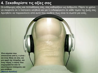 4. Ξεκαθαρίστε τις αξίες σας
Οι ενδόμυχες αξίες και πεποιθήσεις σας, σας καθορίζουν ως άνθρωπο. Πάρτε το χρόνο
να σκεφτείτε σε τι πιστεύετε αληθινά και για τι ενδιαφέρεστε σε κάθε τομέα της ζωής σας.
Αρνηθείτε να παρεκκλίνετε από αυτό που νιώθετε πως είναι το σωστό για εσάς.
Ένα σύμπαν που
αποτελείται από ό, τι είναι :
και ένας Θεός σε όλα, και
μια αρχή της ύπαρξης, και
ένας νόμος, ο λόγος που
συμμερίζονται όλα τα
σκεπτόμενα πλάσματα, και
μια αλήθεια.
(Marcus Aurelius)
 