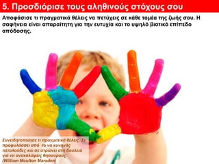 5. Προσδιόρισε τους αληθινούς στόχους σου
Αποφάσισε τι πραγματικά θέλεις να πετύχεις σε κάθε τομέα της ζωής σου. Η
σαφήνεια είναι απαραίτητη για την ευτυχία και το υψηλό βιοτικό επίπεδο
απόδοσης.
Συνειδητοποίησε τι πραγματικά θέλεις. Σε
προφυλάσσει από το να κυνηγάς
πεταλούδες και σε στρώνει στη δουλειά
για να ανακαλύψεις θησαυρούς.
(William Moulton Marsden)
 