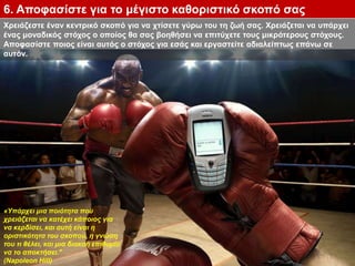 Χρειάζεστε έναν κεντρικό σκοπό για να χτίσετε γύρω του τη ζωή σας. Χρειάζεται να υπάρχει
ένας μοναδικός στόχος ο οποίος θα σας βοηθήσει να επιτύχετε τους μικρότερους στόχους.
Αποφασίστε ποιος είναι αυτός ο στόχος για εσάς και εργαστείτε αδιαλείπτως επάνω σε
αυτόν.
6. Αποφασίστε για το μέγιστο καθοριστικό σκοπό σας
«Υπάρχει μια ποιότητα που
χρειάζεται να κατέχει κάποιος για
να κερδίσει, και αυτή είναι η
οριστικότητα του σκοπού, η γνώση
του τι θέλει, και μια διακαή επιθυμία
να το αποκτήσει."
(Napoleon Hill)
 