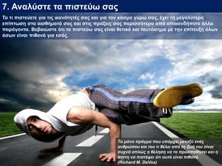 7. Αναλύστε τα πιστεύω σας
Το τι πιστεύετε για τις ικανότητές σας και για τον κόσμο γύρω σας, έχει τη μεγαλύτερη
επίπτωση στα αισθήματά σας και στις πράξεις σας περισσότερο από οποιονδήποτε άλλο
παράγοντα. Βεβαιώστε ότι τα πιστεύω σας είναι θετικά και ταυτόσημα με την επίτευξη όλων
όσων είναι πιθανά για εσάς.
Το μόνο πράγμα που υπάρχει μεταξύ ενός
ανθρώπου και του τι θέλει από τη ζωή του είναι
συχνά απλώς η θέληση να το προσπαθήσει και η
πίστη να πιστέψει ότι αυτό είναι πιθανό.
(Richard M. DeVos)
 