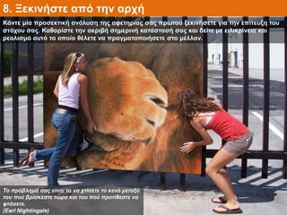 Κάντε μία προσεκτική ανάλυση της αφετηρίας σας πρωτού ξεκινήσετε για την επίτευξη του
στόχου σας. Καθορίστε την ακριβή σημερινή κατάστασή σας και δείτε με ειλικρίνεια και
ρεαλισμό αυτό το οποίο θέλετε να πραγματοποιήσετε στο μέλλον.
8. Ξεκινήστε από την αρχή
Το πρόβλημά σας είναι το να χτίσετε το κενό μεταξύ
του πού βρίσκεστε τώρα και του πού προτίθεστε να
φτάσετε.
(Earl Nightingale)
 