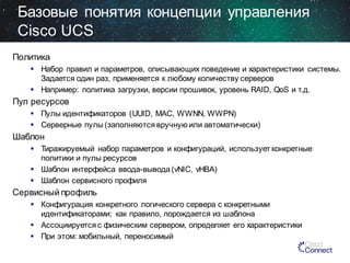 Базовые понятия концепции управления
Cisco UCS
Политика
 Набор правил и параметров, описывающих поведение и характеристики системы.
Задается один раз, применяется к любому количеству серверов
 Например: политика загрузки, версии прошивок, уровень RAID, QoS и т.д.

Пул ресурсов
 Пулы идентификаторов (UUID, MAC, WWNN, WWPN)
 Серверные пулы (заполняются вручную или автоматически)

Шаблон
 Тиражируемый набор параметров и конфигураций, использует конкретные
политики и пулы ресурсов
 Шаблон интерфейса ввода-вывода (vNIC, vHBA)
 Шаблон сервисного профиля

Сервисный профиль
 Конфигурация конкретного логического сервера с конкретными
идентификаторами; как правило, порождается из шаблона
 Ассоциируется с физическим сервером, определяет его характеристики
 При этом: мобильный, переносимый

 