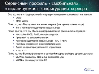 Сервисный профиль - «мобильная»
«тиражируемая» конфигурация сервера
Это то, что в «традиционный» сервер «намертво» прошивают на заводе
 UUID
 MAC, WWN

Плюс то, что Вы задаете на этапе закупки (как правило навсегда)
 Тип и количество адаптеров ввода-вывода

Плюс все то, что Вы обычно настраиваете на физическом сервере







Настройки BIOS, RAID, порядок загрузки;
Прошивки на всех компонентах;
Настройки адаптеров ввода-вывода – NIC и HBA;
Политики управления энергопотреблением;
Адрес контроллера удаленного управления;
и т.д. и т.п.

Плюс то, что Вы настраиваете в сетевой инфраструктуре уровня доступа
 VLAN-ы, параметры QoS и т.д. для портов LAN
 VSAN-ы для коммутаторов FC

 