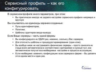 Сервисный профиль – как его
конфигурировать
В сервисном профиле много параметров, при этом:
 Вы практически никогда не задаете настройки сервиcного профиля напрямую и
вручную

Вы ссылаетесь на единожды заранее созданные:
 Пулы идентификаторов;
 Политики;
 Шаблоны адаптеров ввода-вывода;

Если Ваши серверы – часть одной фермы
 Вы конфигурируете их ОДИН раз, неважно, сколько у Вас серверов;
 Для этого есть шаблоны и процедура тиражирования (один клик);
 Вы вообще никак не настраиваете физические серверы – просто заносите их
(чаще всего автоматически в соответствии с критериями) в нужный пул, они
автоматически получат все необходимые настройки в процессе ассоциации;
 Если необходимо изменить конфигурацию всех серверов в ферме – Вы делаете
это в одном месте и один раз.

 