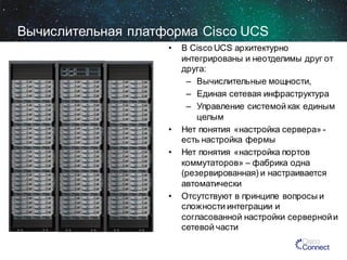 Вычислительная платформа Cisco UCS
•

•
•

•

В Cisco UCS архитектурно
интегрированы и неотделимы друг от
друга:
– Вычислительные мощности,
– Единая сетевая инфраструктура
– Управление системой как единым
целым
Нет понятия «настройка сервера» есть настройка фермы
Нет понятия «настройка портов
коммутаторов» – фабрика одна
(резервированная) и настраивается
автоматически
Отсутствуют в принципе вопросы и
сложности интеграции и
согласованной настройки серверной и
сетевой части

 
