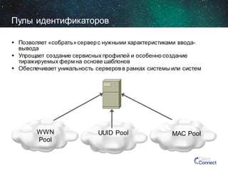 Пулы идентификаторов
 Позволяет «собрать» сервер с нужными характеристиками вводавывода
 Упрощает создание сервисных профилей и особенно создание
тиражируемых ферм на основе шаблонов
 Обеспечивает уникальность серверов в рамках системы или систем

WWN
Pool

UUID Pool

MAC Pool

 