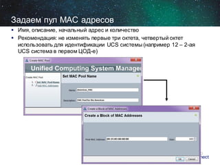 Задаем пул MAC адресов
 Имя, описание, начальный адрес и количество
 Рекомендация: не изменять первые три октета, четвертый октет
использовать для идентификации UCS системы (например 12 – 2-ая
UCS система в первом ЦОД-е)

 
