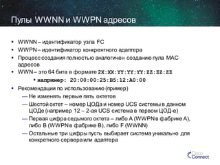 Пулы WWNN и WWPN адресов
 WWNN – идентификатор узла FC
 WWPN – идентификатор конкрентного адаптера
 Процесс создания полностью аналогичен созданию пула MAC
адресов
 WWN – это 64 бита в формате 2X:XX:YY:YY:YY:ZZ:ZZ:ZZ
 например: 20:00:00:25:B5:12:A0:00

 Рекомендации по использованию (пример)
— Не изменять первые пять октетов
— Шестой октет – номер ЦОДа и номер UCS системы в данном
ЦОДе (например 12 – 2-ая UCS система в первом ЦОД-е)
— Первая цифра седьмого октета – либо A (WWPN в фабрике A),
либо B (WWPN в фабрике B), либо F (WWNN)
— Остальные три цифры пусть выбирает система уникально для
конкретного сервера или адаптера

 