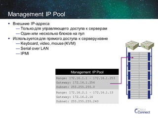 Management IP Pool
 Внешние IP-адреса
— Только для управляющего доступа к серверам
— Один или несколько блоков на пул
 Используется для прямого доступа к серверу извне
— Keyboard, video, mouse (KVM)
— Serial over LAN
— IPMI

Management IP Pool
Range: 172.16.1.1 – 172.16.1.253
Gateway: 172.16.1.254
Subnet: 255.255.255.0
Range: 172.16.2.1 – 172.16.1.13
Gateway: 172.16.2.14
Subnet: 255.255.255.240

 