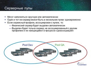 Серверные пулы
 Могут наполняться вручную или автоматически
 Один и тот же сервер может быть в нескольких пулах одновременно
 Если сервисный профиль ассоциирован с пулом, то:
— Физический сервер будет выделен автоматически
— Выделен будет только сервер, не ассоциированный с другим
профилем и не находящийся в процессе «деассоциации»

Pool Dev

Pool QA

 