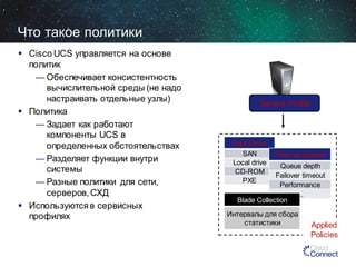 Что такое политики
 Cisco UCS управляется на основе
политик
— Обеспечивает консистентность
вычислительной среды (не надо
настраивать отдельные узлы)
 Политика
— Задает как работают
компоненты UCS в
определенных обстоятельствах
— Разделяет функции внутри
системы
— Разные политики для сети,
серверов, СХД
 Используются в сервисных
профилях

Service Profile

Boot Order
SAN
Local drive
CD-ROM
PXE

Ethernet Adapter

Queue depth
Failover timeout
Performance
...
Blade Collection

Интервалы для сбора
статистики

Applied
Policies

 