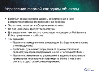 Управление фермой как одним объектом
 Если был создан updating шаблон, все изменения в него
распространяются на все порожденные серверы
 Это отлично помогает в обслуживании системы
 Но ряд изменений требуют перезагрузки
 Для управления тем, как это происходит, используется Maintenance
Policy, привязанная к шаблону
 Три варианта:
— Применять немедленно на все (вряд ли Вы будете использовать
это в продуктиве)
— Требовать ручного подтверждения от администратора на
перезагрузку серверов (замигает кнопка «Pending Activities»)
— Применять изменения по расписанию в заданные временные
промежутки, перезагружая например не более 1 или 2 (или
сколько угодно) серверов одновременно

 