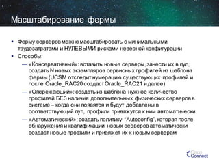 Масштабирование фермы
 Ферму серверов можно масштабировать с минимальными
трудозатратами и НУЛЕВЫМИ рисками неверной конфигурации
 Способы:
— «Консервативный»: вставить новые серверы, занести их в пул,
создать N новых экземпляров сервисных профилей из шаблона
фермы (UCSM отследит нумерацию cуществующих профилей и
после Oracle_RAC20 создаст Oracle_RAC21 и далее)
— «Опережающий»: создать из шаблона нужное количество
профилей БЕЗ наличия дополнительных физических серверов в
системе – когда они появятся и будут добавлены в
соответствующий пул, профили привяжутся к ним автоматически
— «Автомагический»: создать политику “Autoconfig”, которая после
обнаружения и квалификации новых серверов автоматически
создаст новые профили и привяжет их к новым серверам

 