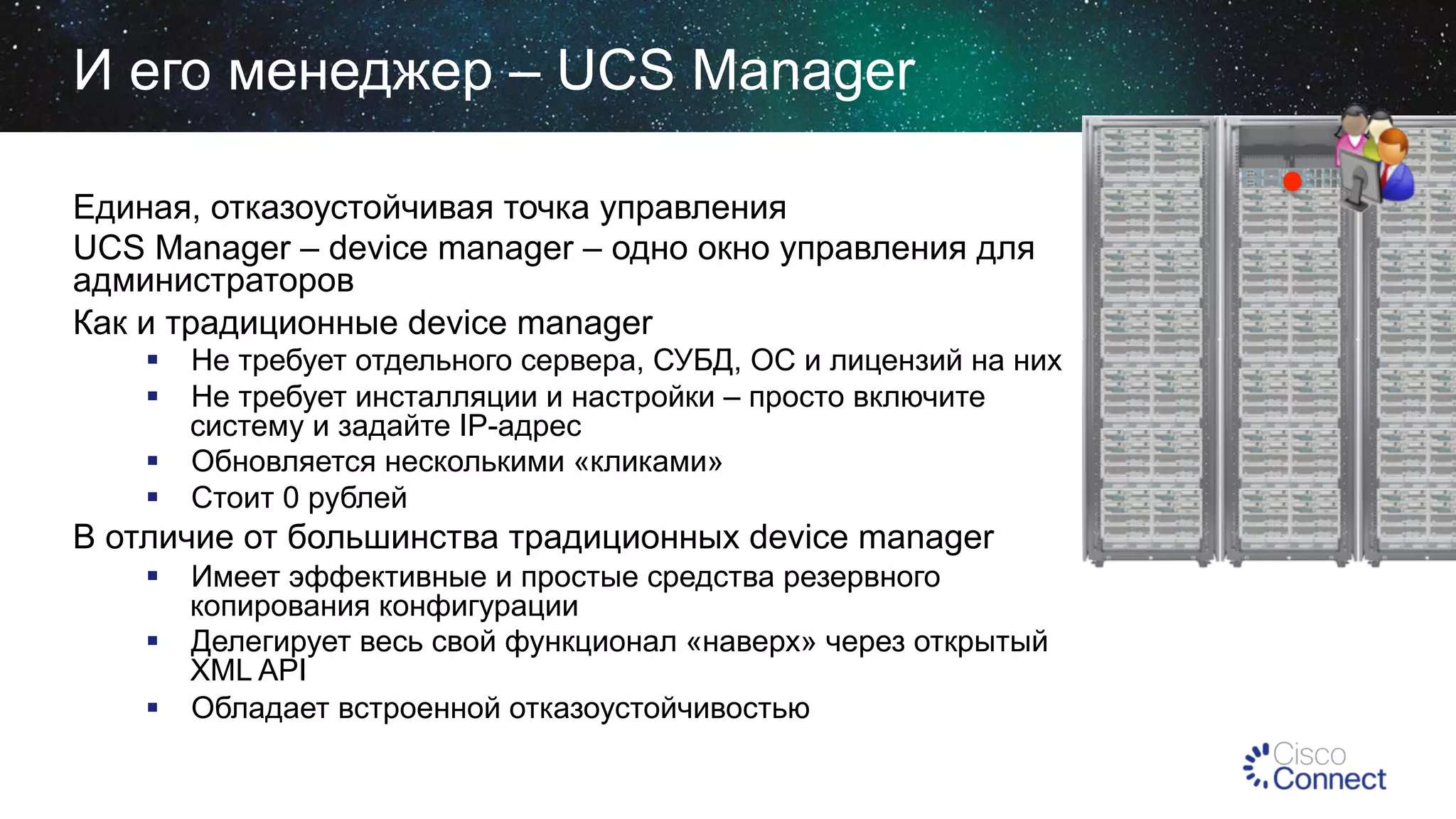 И его менеджер – UCS Manager
Единая, отказоустойчивая точка управления
UCS Manager – device manager – одно окно управления для
администраторов
Как и традиционные device manager
§  Не требует отдельного сервера, СУБД, ОС и лицензий на них
§  Не требует инсталляции и настройки – просто включите
систему и задайте IP-адрес
§  Обновляется несколькими «кликами»
§  Стоит 0 рублей

В отличие от большинства традиционных device manager
§  Имеет эффективные и простые средства резервного
копирования конфигурации
§  Делегирует весь свой функционал «наверх» через открытый
XML API
§  Обладает встроенной отказоустойчивостью

 