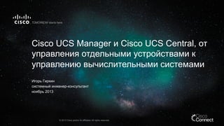 Cisco UCS Manager и Cisco UCS Central, от
управления отдельными устройствами к
управлению вычислительными системами
Игорь Гиркин
системный инженер-консультант
ноябрь 2013

© 2013 Cisco and/or its affiliates. All rights reserved.

 