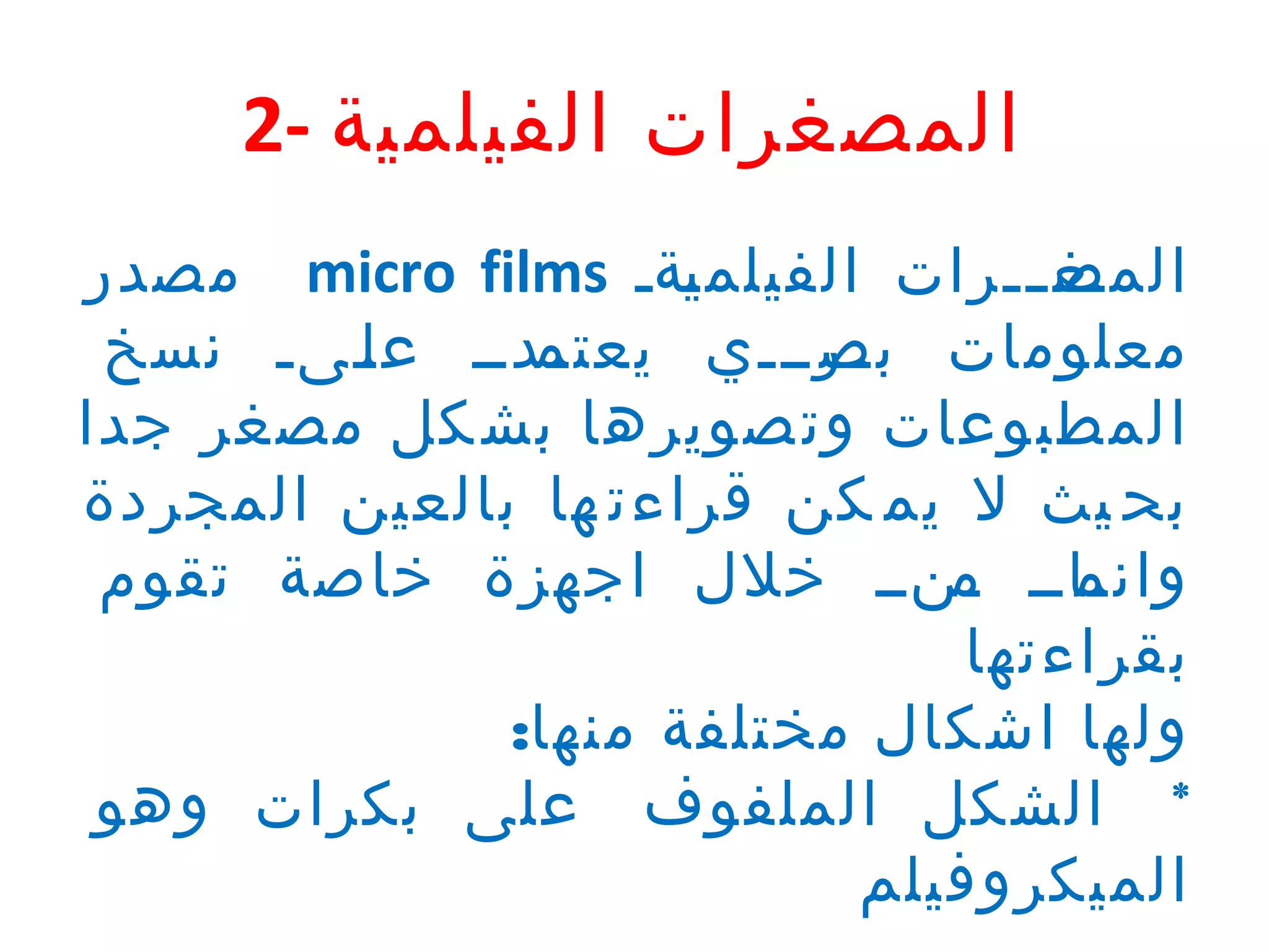 ‫المصغرات الفيلمية -2‬
‫المص تترات الفيلم تةت ‪ micro films‬مصدر‬
‫ي‬
‫تغ ت‬
‫تتدتت ع تتىت نسخ‬
‫ل‬
‫معلومات تترتتتي يعتم‬
‫بص‬
‫المطبوعات وت صويرها بش كل مصغر جدا‬
‫بح يث ل يم كن قراءت ها بالعين المجردة‬
‫تاتت تنتت خلل اجهزة خاصة تقوم‬
‫وانم م‬
‫بقراءتها‬
‫ولها اشكال مختلفة منها:‬
‫* الشكل الملفوف على بكرات وهو‬
‫الميكروفيلم‬

 