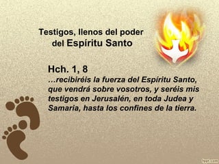 Testigos, llenos del poder
del Espíritu Santo

Hch. 1, 8
…recibiréis la fuerza del Espíritu Santo,
que vendrá sobre vosotros, y seréis mis
testigos en Jerusalén, en toda Judea y
Samaria, hasta los confines de la tierra.

 