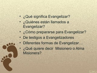 • ¿Qué significa Evangelizar?
• ¿Quiénes están llamados a
Evangelizar?
• ¿Cómo prepararse para Evangelizar?
• De testigos a Evangelizadores
• Diferentes formas de Evangelizar…
• ¿Qué quiere decir Misionero o Alma
Misionera?

 