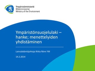 Ympäristönsuojelulaki –
hanke; menettelyiden
yhdistäminen
Lainsäädäntöjohtaja Riitta Rönn YM
14.2.2014

 