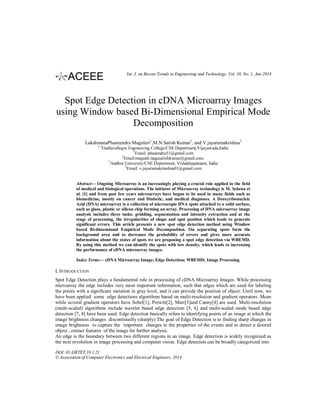 Int. J. on Recent Trends in Engineering and Technology, Vol. 10, No. 1, Jan 2014

Spot Edge Detection in cDNA Microarray Images
using Window based Bi-Dimensional Empirical Mode
Decomposition
LakshmanaPhaneendra Maguluri1,M.N.Satish Kumar2, and V.jayaramakrishna3
1,2

Gudlavallegru Engineering College/CSE Department,Vijayawada,India
1
Email: phanendra51@gmail.com
2
Email:maganti.nagasatishkumar@gmail.com.
3
Andhra University/CSE Department, Vishakhapatnam, India
3
Email: v.jayaramakrinshna01@gmail.com

Abstract— Ongoing Microarray is an increasingly playing a crucial role applied in the field
of medical and biological operations. The initiator of Microarray technology is M. Schena et
al. [1] and from past few years microarrays have begun to be used in many fields such as
biomedicine, mostly on cancer and Diabetic, and medical diagnoses. A Deoxyribonucleic
Acid (DNA) microarray is a collection of microscopic DNA spots attached to a solid surface,
such as glass, plastic or silicon chip forming an array. Processing of DNA microarray image
analysis includes three tasks: gridding, segmentation and intensity extraction and at the
stage of processing, the irregularities of shape and spot position which leads to generate
significant errors. This article presents a new spot edge detection method using Window
based Bi-dimensional Empirical Mode Decomposition. On separating spots form the
background area and to decreases the probability of errors and gives more accurate
information about the states of spots we are proposing a spot edge detection via WBEMD.
By using this method we can identify the spots with low density, which leads to increasing
the performance of cDNA microarray images.
Index Terms— cDNA Microarray Image; Edge Detection; WBEMD; Image Processing

I. INTRODUCTION
Spot Edge Detection plays a fundamental role in processing of cDNA Microarray Images. While processing
microarray the edge includes very most important information, such that edges which are used for labeling
the points with a significant variation in gray level, and it can provide the position of object. Until now, we
have been applied some edge detections algorithms based on multi-resolution and gradient operators .Mean
while several gradient operators have Sobel[1], Prewitt[2], Marr[3]and Canny[4] are used. Multi-resolution
(multi-scaled) algorithms include wavelet based edge detection [5, 6] and multi-scaled mode based edge
detection [7, 8] have been used. Edge detection basically refers to identifying points of an image at which the
image brightness changes discontinuslly (sharply) The goal of Edge Detection is to finding sharp changes in
image brightness to capture the important changes in the properties of the events and to detect a desired
object , extract features of the image for further analysis.
An edge is the boundary between two different regions in an image. Edge detection is widely recognized as
the next revolution in image processing and computer vision. Edge detection can be broadly categorized into
DOI: 01.IJRTET.10.1.21
© Association of Computer Electronics and Electrical Engineers, 2014

 