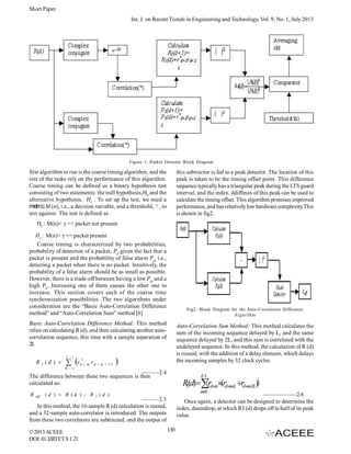 Short Paper
Int. J. on Recent Trends in Engineering and Technology, Vol. 9, No. 1, July 2013

Figure 1: Packet Detector Block Diagram

first algorithm to run is the coarse timing algorithm, and the
rest of the tasks rely on the performance of this algorithm.
Coarse timing can be defined as a binary hypothesis test
consisting of two statements: the null hypothesis,H0 and the
alternative hypothesis, H1 . To set up the test, we need a
metric M (n), i.e., a decision variable, and a threshold, ³ , to
test against. The test is defined as

this subtractor is fed to a peak detector. The location of this
peak is taken to be the timing offset point. This difference
sequence typically has a triangular peak during the LTS guard
interval, and the index, ddiffmax of this peak can be used to
calculate the timing offset. This algorithm promises improved
performance, and has relatively low hardware complexity.This
is shown in fig2.

H0 : M(n)< γ => packet not present
H1 : M(n)> γ => packet present
Coarse timing is characterized by two probabilities,
probability of detection of a packet, Pd given the fact that a
packet is present and the probability of false alarm Pfa i.e.,
detecting a packet when there is no packet. Intuitively, the
probability of a false alarm should be as small as possible.
However, there is a trade-off between having a low Pfa and a
high Pd. Increasing one of them causes the other one to
increase. This section covers each of the coarse time
synchronization possibilities .The two algorithms under
consideration are the “Basic Auto-Correlation Difference
method” and “Auto-Correlation Sum” method [6]

Fig2: Block Diagram for the Auto-Correlation Difference
Algorithm

Basic Auto-Correlation Difference Method: This method
relies on calculating R (d), and then calculating another autocorrelation sequence, this time with a sample separation of
2L
L 1

R 2 (d ) 



r

*
d  m

rd  m  2 L

Auto-Correlation Sum Method: This method calculates the
sum of the incoming sequence delayed by L, and the same
sequence delayed by 2L, and this sum is correlated with the
undelayed sequence. In this method, the calculation of R (d)
is reused, with the addition of a delay element, which delays
the incoming samples by 32 clock cycles



m o

———2.4
The difference between these two sequences is then
calculated as:
R

diff

(d )  R (d )  R

2

L
1

R(d)rdm(rdmL rdm2L)

3
m0


——————2.6
Once again, a detector can be designed to determine the
index, dsumdrop, at which R3 (d) drops off to half of its peak
value.

(d )

———2.5
In this method, the 16-sample R (d) calculation is reused,
and a 32-sample auto-correlator is introduced. The outputs
from these two correlators are subtracted, and the output of
© 2013 ACEEE
DOI: 01.IJRTET.9.1.21

130

 