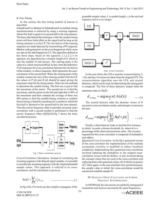 Short Paper
Int. J. on Recent Trends in Engineering and Technology, Vol. 9, No. 1, July 2013
preamble sample values, L is symbol length, rd is the received
sequence and m is an integer.

B. Fine Timing
In this section, the fine timing method of interest is
described.
Schmidl and Cox Method: In Schmidl and Cox method, timing
synchronization is achieved by using a training sequence
whose first half is equal to its second half in the time domain.
The basic idea behind the technique is that the symbol timing
errors will have little effect on the signal itself as long as the
timing estimate is in the CP. The two halves of the training
sequence are made identical by transmitting a PN sequence
(Barker code generator) on the even frequencies while zeros
are sent on the odd frequencies [7]. The algorithm defined in
has three steps, based on the equation 2.1,2.2,2.3.:In
equation, the algorithm has a window length of N, which is
also the number of sub-carriers. The starting point is the
value of n, which maximizesM (d). In fact, from the definition,
P (d) expresses the cross-correlation between the two halves
of the window; in above Equation, R(d) represents the autocorrelation of the second half. When the starting point of the
window reaches the start of the training symbol with the CP,
the values of P (d) and R (d) should be equal giving the
maximum value for the timing metric. There are two methods
to determine the symbol timing. The first one is just to find
the maximum of the metric. The second one is to find the
maximum, and the points to the left and right that is 90% of
the maximum and then compute the average of these two
90% points to find the symbol-timing estimate or symbol/
frame timing is found by searching for a symbol in which the
first half is identical to the second half in the time domain.
Then the carrier frequency offset is partially corrected, and a
correlation with a second symbol is performed to find the
carrier frequency offset [8][9][10].fig 3 shows the basic
correlation process.

Fig4 :Cross Correlator

In the case where the LTS is used for crosscorrelation, L
= 64, and the c*m terms are taken from the original LTS. The
crosscorrelation algorithm uses the LTS, and several
detectors, which can be used, for determining the timing point
is compared. The first of these detectors simply finds the
maximum value of  (d ) .

d xc max  arg m a x(|  (d ) |)
d

The second detector adds the absolute values of N
successive cross-correlation results, and attempts to maximize
the sum:

 N 1

dxcmax  argma x | (d  p) |

d  p0



—--2.9

Finally, a third detector looks to find the first instance
at which exceeds a chosen threshold, th, where th is a
percentage of the observed maximum value. The circuitry
required for this cross-correlator is composed of multipliers
and adders.
Quantized Cross-Correlator: In the fig 5 quantized version
of the cross-correlator the implementation of the multiply
accumulate circuitry is modified to reduce hardware
complexity. Implementing this quantized cross-correlation
involved replacing the multipliers in the original crosscorrelation circuit with bit-shifters. It also involved taking
the constant values that are used in the cross-correlator and
replacing them with quantized values, all of which are powers
of 2. Once again, in the case of perfect time synchronization,
the sample value at which the cross-correlation would be
maximized would be sample 85.

Fig 3 Basic correlation process

Cross-Correlation Calculation: Instead of correlating the
incoming sequence with delayed signal samples, it is possible
to correlate the incoming sequence with the original preamble
sample values. This approach is referred to as crosscorrelation, and the calculation is given as:
L 1
*
 (d )   c m rd  m

——2.8

III. FREQUENCY OFFSET CALCULATION AND CARRIER
FREQUENCY SYNCHRONIZATION

—————————2.7

m 0

In OFDM link the sub carriers are perfectly orthogonal if
transmitter and receiver use exactly the same frequencies.

In fig 4 the c*m terms are the complex conjugates of the
© 2013 ACEEE
DOI: 01.IJRTET.9.1.21

131

 