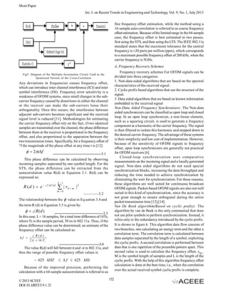 Short Paper
Int. J. on Recent Trends in Engineering and Technology, Vol. 9, No. 1, July 2013
fine frequency offset estimation, while the method using a
16-sample auto-correlation is referred to as coarse frequency
offset estimation. Because of the limited range in the 64-sample
case, the frequency offset is best estimated in two passes,
first using the STS, and then using the LTS. The IEEE 802.11a
standard states that the maximum tolerance for the central
frequency is ±20 parts per million (ppm), which corresponds
to a maximum possible frequency offset of 200 kHz, when the
carrier frequency is 5GHz.
A. Frequency Recovery Schemes
Frequency recovery schemes For OFDM signals can be
divided into three categories:
1. Non-data aided algorithms that are based on the spectral
characteristics of the received signal.
2. Cyclic prefix based algorithms that use the structure of the
signal.
3. Data aided algorithms that are based on known information
embedded in the received signal
Non-Data Aided Frequency Synchronizers: The Non-data
aided synchronizers can be classified as open loop and closed
loop. In an open loop synchronizer, a non-linear element,
such as a squaring circuit, is used to generate a frequency
component at a harmonic of the carrier frequency. The signal
is then filtered to isolate this harmonic and stepped down to
the desired carrier frequency. The advantage of these systems
is their simplicity and low cost of implementation. However,
because of the sensitivity of OFDM signals to frequency
offset, open loop synchronizers are generally not practical
for OFDM receivers [6].
Closed-loop synchronization uses comparative
measurements on the incoming signal and a locally generated
signal. Non-data aided algorithms do not need special
synchronization blocks, increasing the data throughput and
reducing the time needed to achieve synchronization by
eliminating the wait for synchronization. For these reasons,
these algorithms are well suited for continuous broadcast
OFDM signals. Packet-based OFDM signals are also not well
suited to this kind of synchronization, since the accuracy is
not great enough to ensure orthogonal during the entire
packet transmission time [13],[14].
Van De Beek algorithm(Based on cyclic prefix): The
algorithm by van de Beek is the only commented that does
not use pilot symbols to perform synchronization. Instead, it
relies only in the redundancy introduced by the cyclic prefix.
It is shown in figure 6. This algorithm data flow consists of
two branches, one calculating an energy term and the other a
correlation term. The correlation term is calculated between
data samples separated by the length of a symbol, exploiting
the cyclic prefix. A second correlation is performed between
data that is one repetition of the preamble pattern apart. This
second value is used to calculate the frequency offset, εML.
M is the symbol length of samples and L is the length of the
cyclic prefix. With the help of this algorithm frequency offset
calculation is done at the best time, i.e., when the correlation
over the actual received symbol cyclic prefix is complete.

Fig5: Diagram of the Multiply-Accumulate Circuit Used in the
Quantized Version of the Cross-Correlator

Any deviations in frequencies causes frequency offset,
which can introduce inter channel interference (ICI) and inter
symbol interference (ISI). Frequency error sensitivity is a
weakness of OFDM systems, since small changes in the subcarrier frequency caused by distortions in either the channel
or the receiver can make the sub-carriers loose their
orthogonality. Once this occurs, the interference between
adjacent sub-carriers becomes significant and the received
signal level is reduced [11]. Methodologies for estimating
the carrier frequency offset rely on the fact, if two identical
samples are transmitted over the channel, the phase difference
between them at the receiver is proportional to the frequency
offset, and also proportional to the separation between the
two transmission times. Specifically, for a frequency offset of
“f the magnitude of the phase offset at any time t is [12]:

  2tf

—————————————3.1
This phase difference can be calculated by observing
incoming samples separated by one symbol length. For the
STS, the phase difference can be extracted from the
autocorrelation value R(d) in Equation 3.1. R(d) can be
expressed as:

R ( d )  e  j 2 L  f

L 1

 | rd  m
m0

|2
————3.2

The relationship between the  value in Eq uation 3.4 and
the term R (d) in Equation 3.5 is given by:

  R (d )

—————————————3.3
In this case, L = 16 samples, for a total time difference of 16Ts,
where Ts is the sample period, 50 ns in 802.11a. Thus, if the
phase difference value can be determined, an estimate of the
frequency offset can be calculated as:
f 

 R (d )
2   16 T s

———————————3.4
The value R(d) will fall between π and -π in 802.11a, and
thus the range of possible frequency offset values is

 625 kHZ

  f  625 kHz

Because of the improved precision, performing the
calculation with a 64-sample autocorrelation is referred to as
© 2013 ACEEE
DOI: 01.IJRTET.9.1. 21

132

 