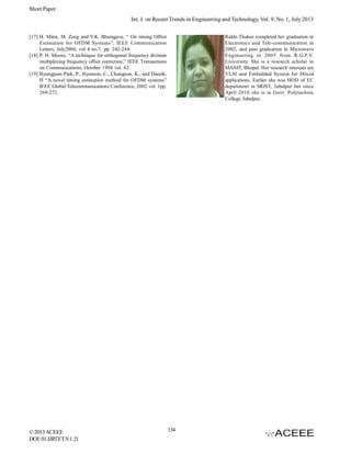 Short Paper
Int. J. on Recent Trends in Engineering and Technology, Vol. 9, No. 1, July 2013
[17] H. Minn, M. Zeng and V.K. Bharagava, “ On timing Offset
Estimation for OFDM Systems”, IEEE Communication
Letters, July2000, vol 4 no.7, pp. 242-244.
[18] P. H. Moose, “A technique for orthogonal frequency division
multiplexing frequency offset correction,” IEEE Transactions
on Communications, October 1994 vol. 42.
[19] Byungjoon Park, P., Hyunsoo, C., Changeon, K., and Daesik,
H “A novel timing estimation method for OFDM systems”
IEEE Global Telecommunications Conference, 2002 vol. 1pp.
269-272.

© 2013 ACEEE
DOI: 01.IJRTET.9.1.21

Rakhi Thakur completed her graduation in
Electronics and Tele-communication in
2002, and post graduation in Microwave
Engineering in 2005 from R.G.P.V.
University. She is a research scholar in
MANIT, Bhopal. Her research interests are
VLSI and Embedded System for Mixed
applications. Earlier she was HOD of EC
department in SRIST, Jabalpur but since
April 2010 she is in Govt. Polytechnic
College Jabalpur.

134

 