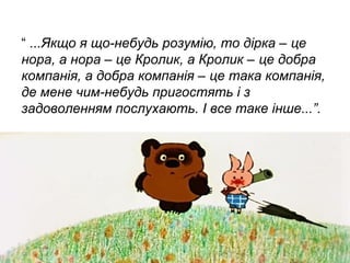 “ ...Якщо я що-небудь розумію, то дірка – це
нора, а нора – це Кролик, а Кролик – це добра
компанія, а добра компанія – це така компанія,
де мене чим-небудь пригостять і з
задоволенням послухають. І все таке інше...”.

 