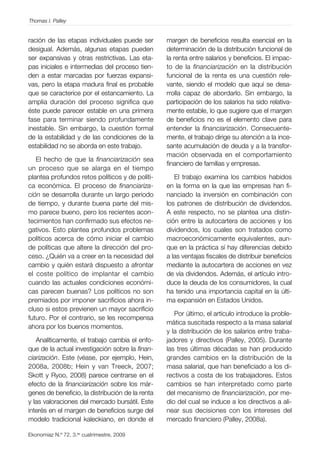Thomas I. Palley

ración de las etapas individuales puede ser
desigual. Además, algunas etapas pueden
ser expansivas y otras restrictivas. Las etapas iniciales e intermedias del proceso tienden a estar marcadas por fuerzas expansivas, pero la etapa madura final es probable
que se caracterice por el estancamiento. La
amplia duración del proceso significa que
éste puede parecer estable en una primera
fase para terminar siendo profundamente
inestable. Sin embargo, la cuestión formal
de la estabilidad y de las condiciones de la
estabilidad no se aborda en este trabajo.
El hecho de que la financiarización sea
un proceso que se alarga en el tiempo
plantea profundos retos políticos y de política económica. El proceso de financiarización se desarrolla durante un largo periodo
de tiempo, y durante buena parte del mismo parece bueno, pero los recientes acontecimientos han confirmado sus efectos negativos. Esto plantea profundos problemas
políticos acerca de cómo iniciar el cambio
de políticas que altere la dirección del proceso. ¿Quién va a creer en la necesidad del
cambio y quién estará dispuesto a afrontar
el coste político de implantar el cambio
cuando las actuales condiciones económicas parecen buenas? Los políticos no son
premiados por imponer sacrificios ahora incluso si estos previenen un mayor sacrificio
futuro. Por el contrario, se les recompensa
ahora por los buenos momentos.
Analíticamente, el trabajo cambia el enfoque de la actual investigación sobre la financiarización. Este (véase, por ejemplo, Hein,
2008a, 2008b; Hein y van Treeck, 2007;
Skott y Ryoo, 2008) parece centrarse en el
efecto de la financiarización sobre los márgenes de beneficio, la distribución de la renta
y las valoraciones del mercado bursátil. Este
interés en el margen de beneficios surge del
modelo tradicional kaleckiano, en donde el
Ekonomiaz N.º 72, 3.er cuatrimestre, 2009

margen de beneficios resulta esencial en la
determinación de la distribución funcional de
la renta entre salarios y beneficios. El impacto de la financiarización en la distribución
funcional de la renta es una cuestión relevante, siendo el modelo que aquí se desarrolla capaz de abordarlo. Sin embargo, la
participación de los salarios ha sido relativamente estable, lo que sugiere que el margen
de beneficios no es el elemento clave para
entender la financiarización. Consecuentemente, el trabajo dirige su atención a la incesante acumulación de deuda y a la transformación observada en el comportamiento
financiero de familias y empresas.
El trabajo examina los cambios habidos
en la forma en la que las empresas han financiado la inversión en combinación con
los patrones de distribución de dividendos.
A este respecto, no se plantea una distinción entre la autocartera de acciones y los
dividendos, los cuales son tratados como
macroeconómicamente equivalentes, aunque en la práctica sí hay diferencias debido
a las ventajas fiscales de distribuir beneficios
mediante la autocartera de acciones en vez
de vía dividendos. Además, el artículo introduce la deuda de los consumidores, la cual
ha tenido una importancia capital en la última expansión en Estados Unidos.
Por último, el artículo introduce la problemática suscitada respecto a la masa salarial
y la distribución de los salarios entre trabajadores y directivos (Palley, 2005). Durante
las tres últimas décadas se han producido
grandes cambios en la distribución de la
masa salarial, que han beneficiado a los directivos a costa de los trabajadores. Estos
cambios se han interpretado como parte
del mecanismo de financiarización, por medio del cual se induce a los directivos a alinear sus decisiones con los intereses del
mercado financiero (Palley, 2008a).

 